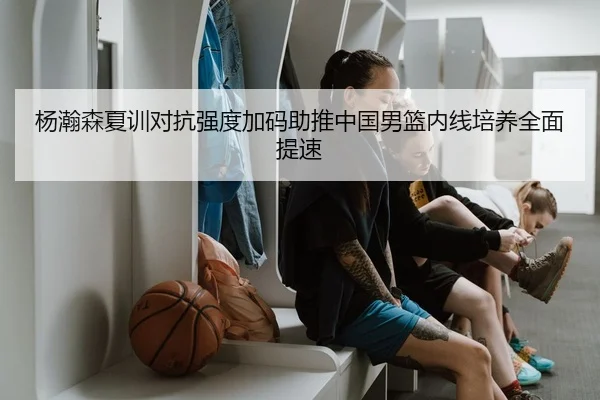 杨瀚森夏训对抗强度加码助推中国男篮内线培养全面提速（c7）
