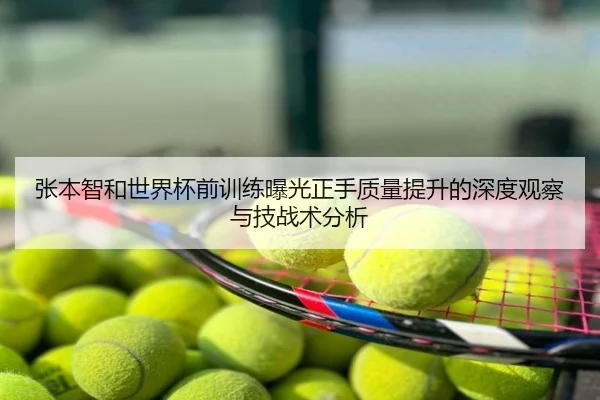 张本智和世界杯前训练曝光正手质量提升的深度观察与技战术分析（c7）