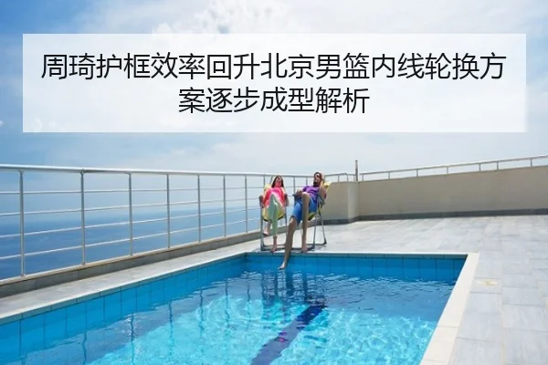 周琦护框效率回升北京男篮内线轮换方案逐步成型解析（c7）